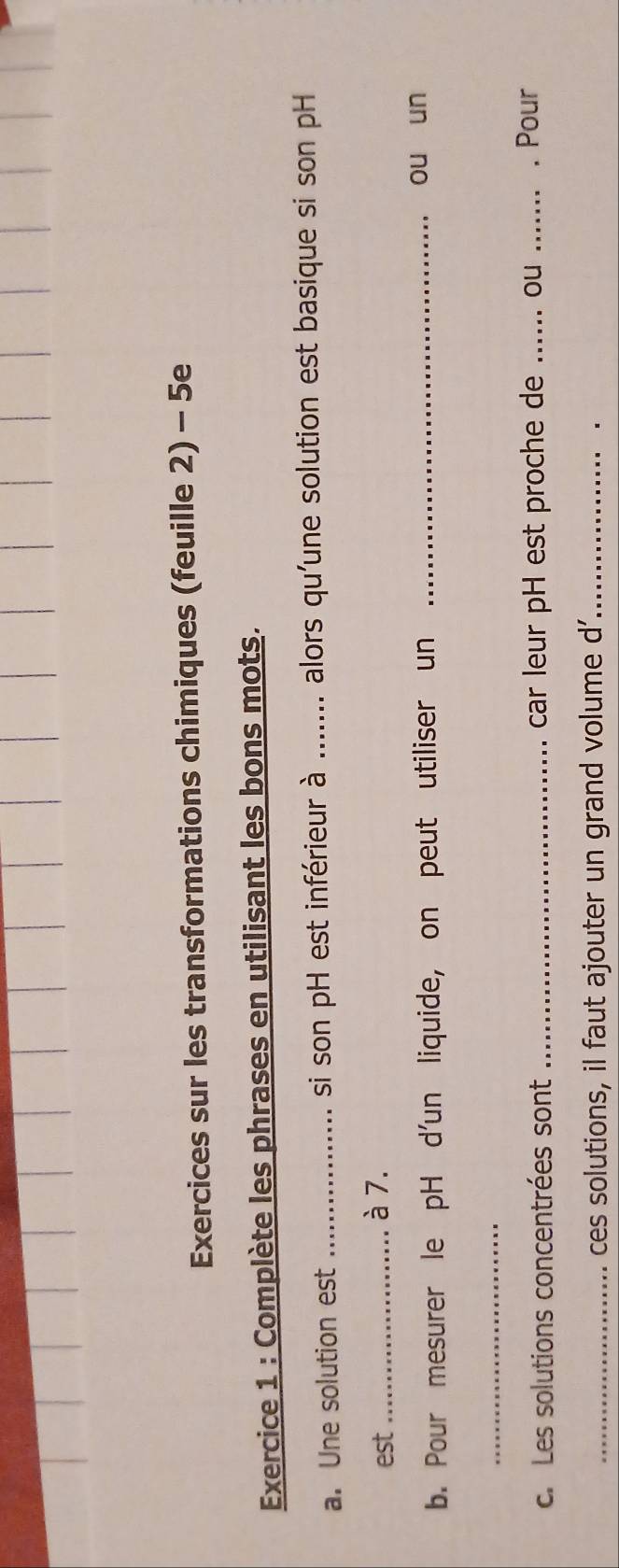 Exercices sur les transformations chimiques (feuille 2) - 5e 
Exercice 1 : Complète les phrases en utilisant les bons mots. 
a. Une solution est _si son pH est inférieur à ....... alors qu'une solution est basique si son pH 
est_ à 7. 
b. Pour mesurer le pH d'un liquide, on peut utiliser un_ 
ou un 
_ 
c. Les solutions concentrées sont _car leur pH est proche de _.ou _. Pour 
_ces solutions, il faut ajouter un grand volume d'_ 
.