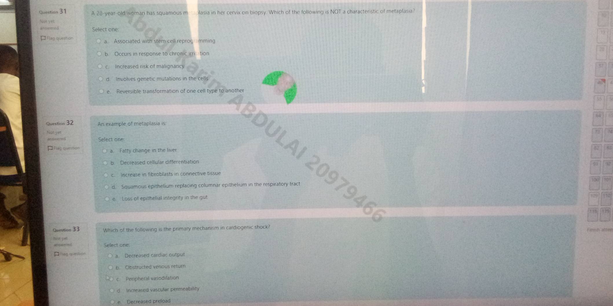 A 28-year -old woman has squamous metaplasia in her cervix on biopsy. Which of the following is NOT a characteristic of metaplasia?
Not yet
answered Select one:
13
* Flag question a. Associated with stem cell reprogramming
20
b. Occurs in response to chronic irritation
c. Increased risk of malignancy
d. Involves genetic mutations in the cells
e Reversible transformation of one cell type to another
55 / 5
64
Question 32 An example of metaplasia is:
Not yet
73
answered Select one:
À Flag question 82
a. Fatty change in the liver
EDULAI 2097946
b Decreased cellular differentiation
91
c. Increase in fibroblasts in connective tissue
d. Squamous epithelium replacing columnar epithelium in the respiratory tract
e. Loss of epithelial integrity in the gut
Question 33 Which of the following is the primary mechanism in cardiogenic shock?
Finish atter
Not yet
answered Select one:
* Flag question a. Decreased cardiac output
b. Obstructed venous return
c. Peripheral vasodilation
d. increased vascular permeability
e. Decreased preload