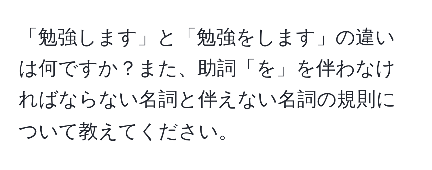 「勉強します」と「勉強をします」の違いは何ですか？また、助詞「を」を伴わなければならない名詞と伴えない名詞の規則について教えてください。