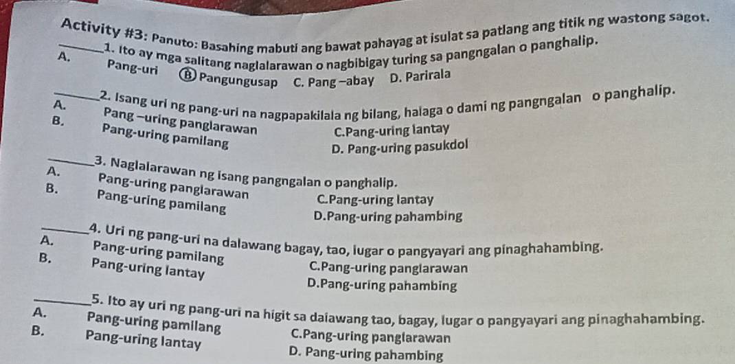 Activity #3: Panuto: Basahing mabuti ang bawat pahayag at isulat sa patlang ang titik ng wastong sagot.
1. Ito ay mga salitang naglalarawan o nagbibigay turing sa pangngalan o panghalip.
A. Pang-uri
⑬ Pangungusap C. Pang -abay D. Parirala
_2. Isang uri ng pang-uri na nagpapakilala ng bilang, halaga o dami ng pangngalan o panghalip.
A. Pang -uring panglarawan
C.Pang-uring lantay
B. Pang-uring pamilang
_
D. Pang-uring pasukdol
3. Naglalarawan ng isang pangngalan o panghalip.
A. Pang-uring panglarawan C.Pang-uring lantay
B. Pang-uring pamilang
D.Pang-uring pahambing
_4. Uri ng pang-uri na dalawang bagay, tao, lugar o pangyayari ang pinaghahambing.
A. Pang-uring pamilang
B. Pang-uring lantay
C.Pang-uring panglarawan
D.Pang-uring pahambing
_5. Ito ay uri ng pang-uri na higit sa daiawang tao, bagay, lugar o pangyayari ang pinaghahambing.
A. Pang-uring pamilang C.Pang-uring panglarawan
B. Pang-uring lantay
D. Pang-uring pahambing