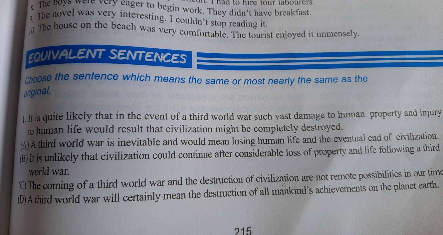 ul. I had to hire four labourers.
8. The boys were very eager to begin work. They didn’t have breakfast.
9. The novel was very interesting. I couldn’t stop reading it.
[0. The house on the beach was very comfortable. The tourist enjoyed it immensely.
EQUIVALENT SENTENCES
Choose the sentence which means the same or most nearly the same as the
original.
l. It is quite likely that in the event of a third world war such vast damage to human property and injury
to human life would result that civilization might be completely destroyed.
(A)A third world war is inevitable and would mean losing human life and the eventual end of civilization.
(B)It is unlikely that civilization could continue after considerable loss of property and life following a third
world war.
(C) The coming of a third world war and the destruction of civilization are not remote possibilities in our time
(D)A third world war will certainly mean the destruction of all mankind’s achievements on the planet earth.
215