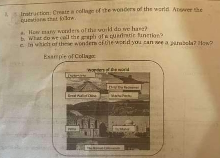 Instruction: Create a collage of the wonders of the world. Answer the 
questions that follow. 
a. How many wonders of the world do we have? 
b. What do we call the graph of a quadratic function? 
c. In which of these wonders of the world you can see a parabola? How?