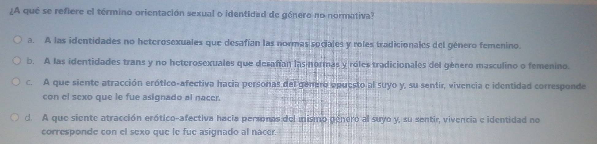 ¿A qué se refiere el término orientación sexual o identidad de género no normativa?
a. A las identidades no heterosexuales que desafían las normas sociales y roles tradicionales del género femenino.
b. A las identidades trans y no heterosexuales que desafían las normas y roles tradicionales del género masculino o femenino.
C. A que siente atracción erótico-afectiva hacia personas del género opuesto al suyo y, su sentir, vivencia e identidad corresponde
con el sexo que le fue asignado al nacer.
d. A que siente atracción erótico-afectiva hacia personas del mismo género al suyo y, su sentir, vivencia e identidad no
corresponde con el sexo que le fue asignado al nacer.