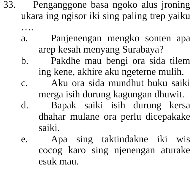 Penganggone basa ngoko alus jroning
ukara ing ngisor iki sing paling trep yaiku
…
a. Panjenengan mengko sonten apa
arep kesah menyang Surabaya?
b. €£Pakdhe mau bengi ora sida tilem
ing kene, akhire aku ngeterne mulih.
C. Aku ora sida mundhut buku saiki
merga isih durung kagungan dhuwit.
d. Bapak saiki isih durung kersa
dhahar mulane ora perlu dicepakake
saiki.
e. Apa sing taktindakne iki wis
cocog karo sing njenengan aturake
esuk mau.