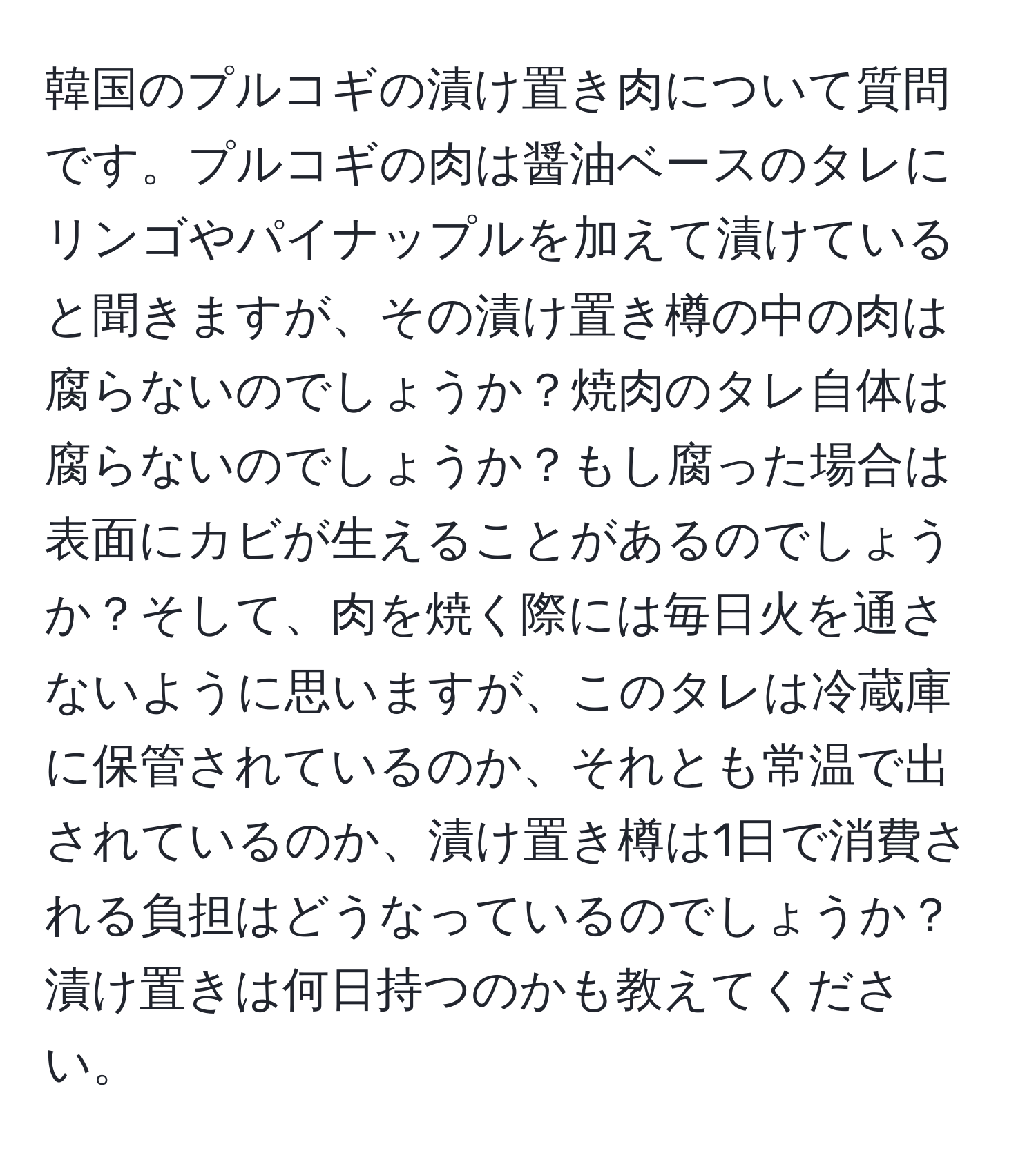 韓国のプルコギの漬け置き肉について質問です。プルコギの肉は醤油ベースのタレにリンゴやパイナップルを加えて漬けていると聞きますが、その漬け置き樽の中の肉は腐らないのでしょうか？焼肉のタレ自体は腐らないのでしょうか？もし腐った場合は表面にカビが生えることがあるのでしょうか？そして、肉を焼く際には毎日火を通さないように思いますが、このタレは冷蔵庫に保管されているのか、それとも常温で出されているのか、漬け置き樽は1日で消費される負担はどうなっているのでしょうか？漬け置きは何日持つのかも教えてください。