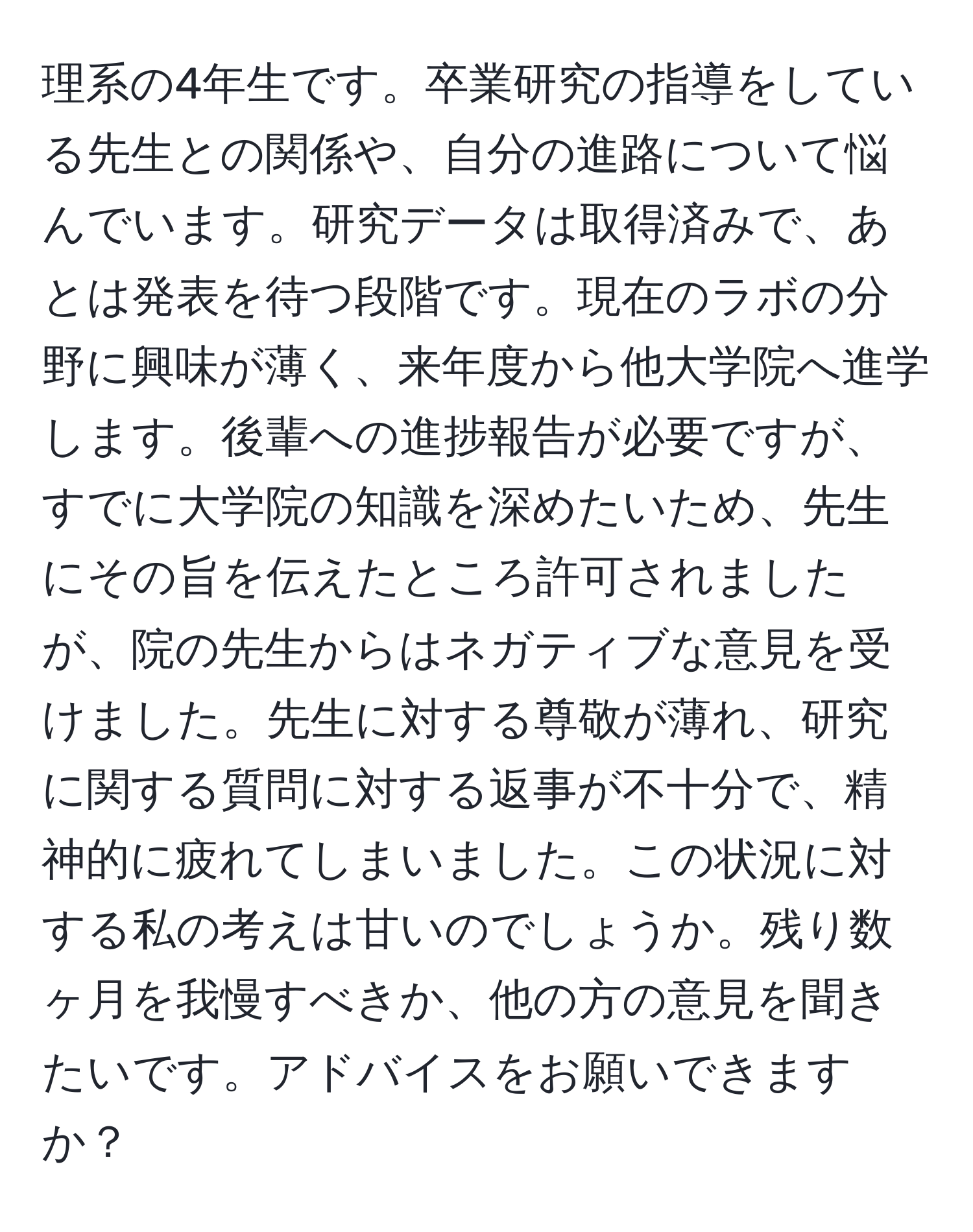 理系の4年生です。卒業研究の指導をしている先生との関係や、自分の進路について悩んでいます。研究データは取得済みで、あとは発表を待つ段階です。現在のラボの分野に興味が薄く、来年度から他大学院へ進学します。後輩への進捗報告が必要ですが、すでに大学院の知識を深めたいため、先生にその旨を伝えたところ許可されましたが、院の先生からはネガティブな意見を受けました。先生に対する尊敬が薄れ、研究に関する質問に対する返事が不十分で、精神的に疲れてしまいました。この状況に対する私の考えは甘いのでしょうか。残り数ヶ月を我慢すべきか、他の方の意見を聞きたいです。アドバイスをお願いできますか？