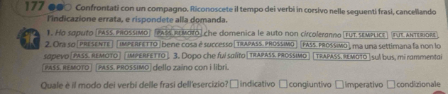 177 ●●○ Confrontati con un compagno. Riconoscete il tempo dei verbi in corsivo nelle seguenti frasì, cancellando 
l'indicazione errata, e rispondete alla domanda. 
1. Ho saputo [PASS. PROSSIMo PASS REMOTO] che domenica le auto non circoleranno[fuT. sEMPLice fut. Antériore 
2. Ora so[preSEnTe| |imperfetto|bene cosa é successo|trapass. prossimo [PASS. PRossimo], ma una settimana fa non lo 
sapevo [pass. remOTO] [ imperFETTo] 3. Dopo che fui salito[trapass. prossimo TRAPASS. REMOTO |sul bus, mi rammentai 
PASS. REMOTO PASS. PROSSIMO| dello zaino con i libri. 
Quale è il modo dei verbi delle frasi dellesercizio?□ indicativo □ congiuntivo □ imperativo □condizionale