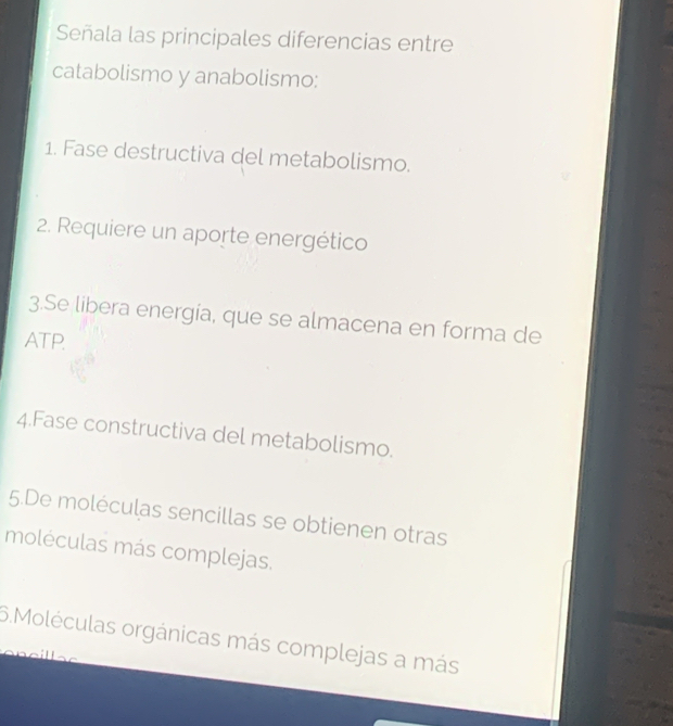 Señala las principales diferencias entre 
catabolismo y anabolismo: 
1. Fase destructiva del metabolismo. 
2. Requiere un aporte energético 
3.Se libera energía, que se almacena en forma de 
ATP. 
4.Fase constructiva del metabolismo. 
5.De moléculas sencillas se obtienen otras 
moléculas más complejas. 
6.Moléculas orgánicas más complejas a más