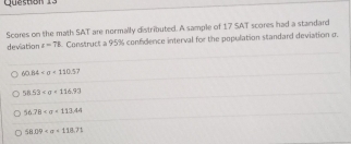 Queston 13
Scores on the math SAT are normally distributed. A sample of 17 SAT scores had a standard
deviation z=71. Construct a 95% confidence interval for the population standard deviation σ.
60.84 <110.57
58.53
56.78
58.09 <118.71