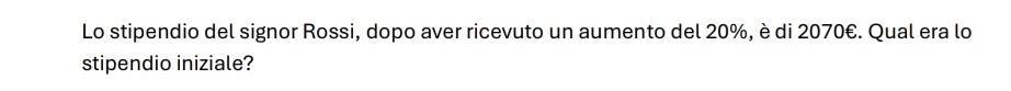 Lo stipendio del signor Rossi, dopo aver ricevuto un aumento del 20%, è di 2070€. Qual era lo 
stipendio iniziale?