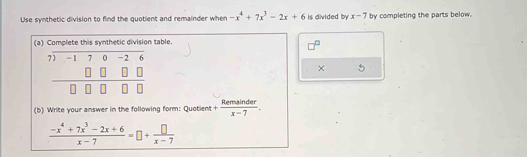 Use synthetic division to find the quotient and remainder when -x^4+7x^3-2x+6 is divided by x-7 by completing the parts below.
(atable.
□^(□)
5
(b) Write your answer in the following form: Quotient + Remainder/x-7 .
 (-x^4+7x^3-2x+6)/x-7 =□ + □ /x-7 