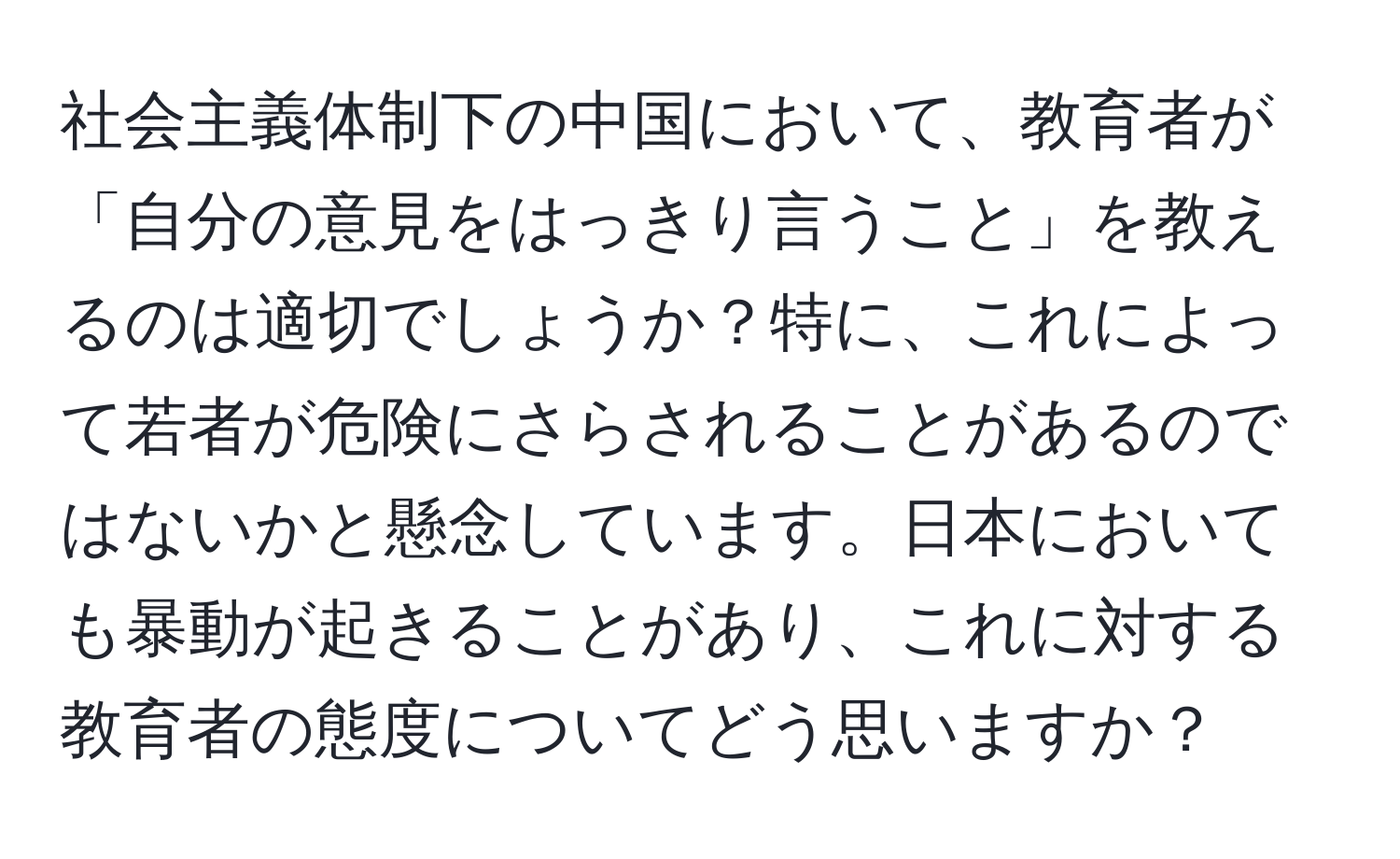 社会主義体制下の中国において、教育者が「自分の意見をはっきり言うこと」を教えるのは適切でしょうか？特に、これによって若者が危険にさらされることがあるのではないかと懸念しています。日本においても暴動が起きることがあり、これに対する教育者の態度についてどう思いますか？