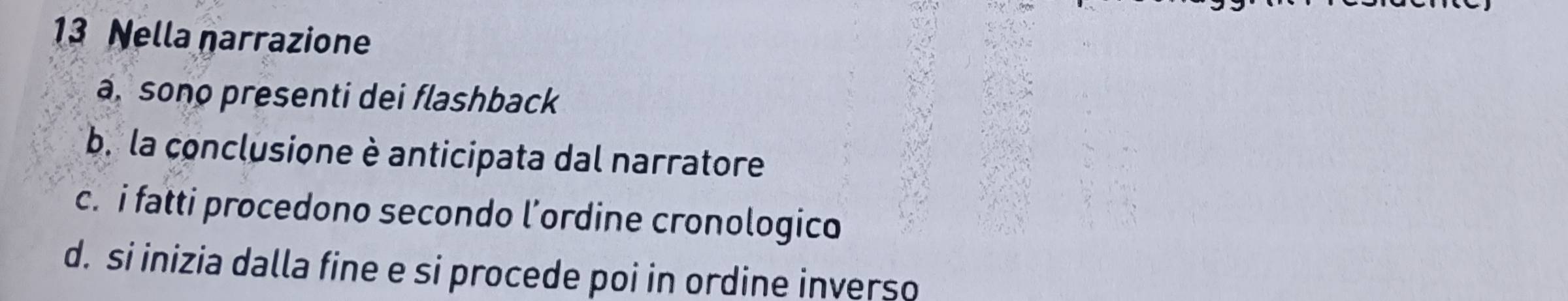 Nella narrazione
a, sono presenti dei flashback
b. la conclusione è anticipata dal narratore
c. i fatti procedono secondo l’ordine cronologico
d. si inizia dalla fine e si procede poi in ordine inverso