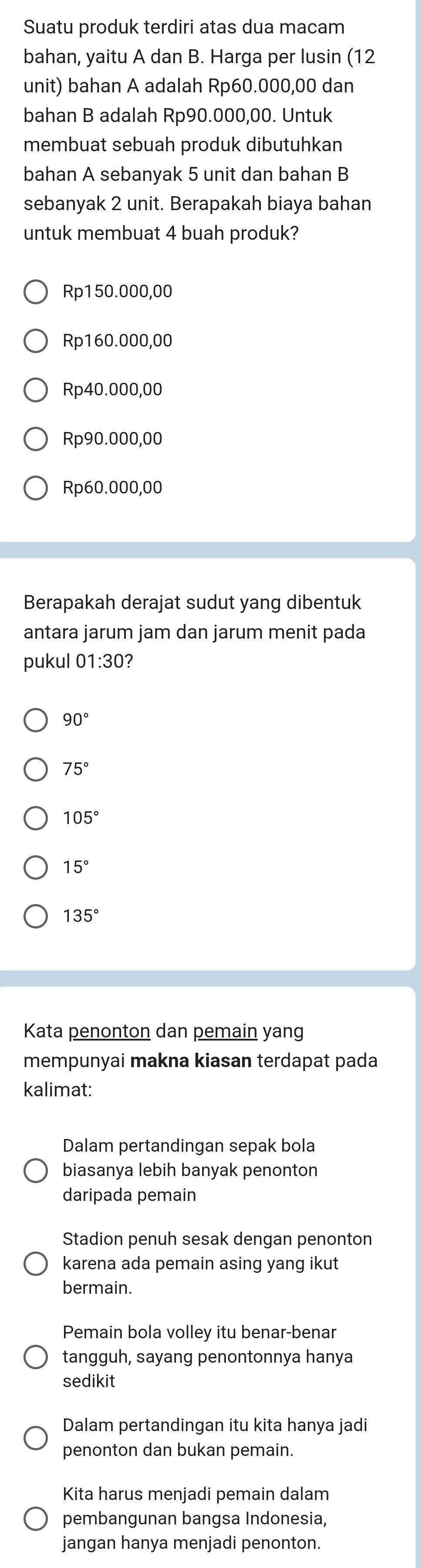 Suatu produk terdiri atas dua macam
bahan, yaitu A dan B. Harga per lusin (12
unit) bahan A adalah Rp60.000,00 dan
bahan B adalah Rp90.000,00. Untuk
membuat sebuah produk dibutuhkan
bahan A sebanyak 5 unit dan bahan B
sebanyak 2 unit. Berapakah biaya bahan
untuk membuat 4 buah produk?
Rp150.000,00
Rp160.000,00
Rp40.000,00
Rp90.000,00
Rp60.000,00
Berapakah derajat sudut yang dibentuk
antara jarum jam dan jarum menit pada
pukul 01:30 2
90°
75°
105°
15°
135°
Kata penonton dan pemain yang
mempunyai makna kiasan terdapat pada
kalimat:
Dalam pertandingan sepak bola
biasanya lebih banyak penonton
daripada pemain
Stadion penuh sesak dengan penonton
karena ada pemain asing yang ikut
bermain.
Pemain bola volley itu benar-benar
tangguh, sayang penontonnya hanya
sedikit
Dalam pertandingan itu kita hanya jadi
penonton dan bukan pemain.
Kita harus menjadi pemain dalam
pembangunan bangsa Indonesia,
jangan hanya menjadi penonton.