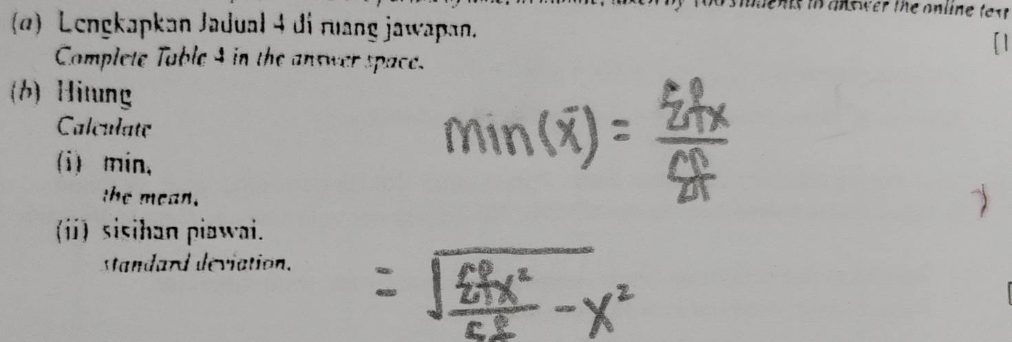 tn answer the online tex . 
ø) Lengkapkan Jadual 4 di ruang jawapan 
Complete Table 4 in the answer space. 
(b)Hitung 
Calculate 
(i) min, 
the mean. 
() sisihan piawai. 
standard deviation.