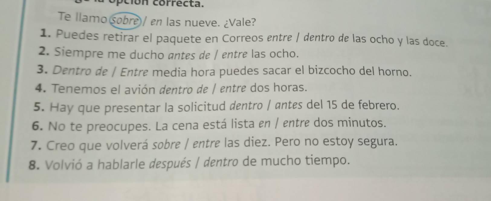 pción correcta. 
Te llamo sobre)/ en las nueve. ¿Vale? 
1. Puedes retirar el paquete en Correos entre | dentro de las ocho y las doce. 
2. Siempre me ducho antes de / entre las ocho. 
3. Dentro de | Entre media hora puedes sacar el bizcocho del horno. 
4. Tenemos el avión dentro de | entre dos horas. 
5. Hay que presentar la solicitud dentro | antes del 15 de febrero. 
6. No te preocupes. La cena está lista en / entre dos minutos. 
7. Creo que volverá sobre | entre las diez. Pero no estoy segura. 
8. Volvió a hablarle después | dentro de mucho tiempo.