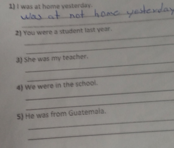 was at home yesterday. 
_ 
_ 
_ 
2) You were a student last year. 
_ 
_ 
3 She was my teacher. 
_ 
_ 
4) We were in the school. 
_ 
_ 
S) He was from Guatemala. 
_