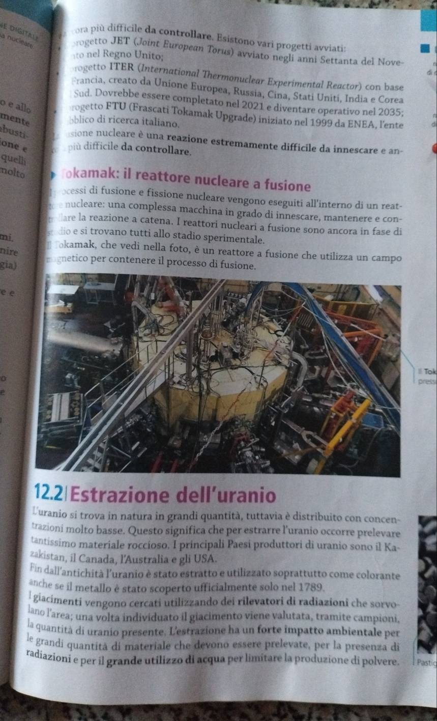 DIGITAL
ora più difficile da controllare. Esistono vari progetti avviati:
a nuciéare rogetto JET (Joint European Torus) avviato negli anni Settanta del Nove-
ito nel Regno Unito;
ogetto ITER (International Thermonuclear Experimental Reactor) con base
Francia, creato da Unione Europea, Russia, Cina, Stati Uniti, India e Corea
Sud. Dovrebbe essere completato nel 2021 e diventare operativo nel 2035;
o e allo rogetto FTU (Frascati Tokamak Upgrade) iniziato nel 1999 da ENEA, l'ente
mente bblico di ricerca italiano.
busti sione nucleare è una reazione estremamente difficile da innescare e an-
one e c u  più difficile da controllare.
quelli
nolto okamak: il reattore nucleare a fusione
ocessi di fusione e fissione nucleare vengono eseguiti all’interno di un reat-
nucleare: una complessa macchina in grado di innescare, mantenere e con-
are la reazione a catena. I reattori nucleari a fusione sono ancora in fase di
stedio e si trovano tutti allo stadio sperimentale.
mi.
Tokamak, che vedi nella foto, è un reattore a fusione che utilizza un campo
nire
gia) mognetico per contenere il processo di fusione.
e e
|Tok
press
12.2|Estrazione dell’uranio
Luranio si trova in natura in grandi quantità, tuttavia è distribuito con concen-
trazioni molto basse. Questo significa che per estrarre l'uranio occorre prelevare
tantissimo materiale roccioso. I principali Paesi produttori di uranio sono il Ka-
zakistan, il Canada, l’Australia e gli USA.
Fin dall’antichità l’uranio è stato estratto e utilizzato soprattutto come colorante
anche se il metallo è stato scoperto ufficialmente solo nel 1789.
l  giacimenti vengono cercati utilizzando dei rilevatori di radiazioni che sorvo
lano l'area; una volta individuato il giacimento viene valutata, tramite campioni.
la quantità di uranio presente. L'estrazione ha un forte impatto ambientale per
le grandi quantità di materiale che devono essere prelevate, per la presenza di
radiazioni e per il grande utilizzo di acqua per limitare la produzione di polvere.  Pastic