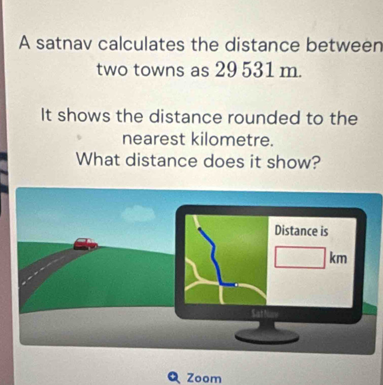 A satnav calculates the distance between 
two towns as 29 531 m. 
It shows the distance rounded to the 
nearest kilometre. 
What distance does it show? 
Zoom