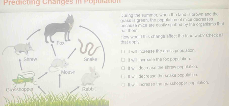 Predicting Changes in Population
During the summer, when the land is brown and the
grass is green, the population of mice decreases
because mice are easily spotted by the organisms that
eat them.
How would this change affect the food web? Check all
Fox that apply.
It will increase the grass population.
Shrew Snake It will increase the fox population.
It will decrease the shrew population.
Mouse
It will decrease the snake population.
Grasshopper Rabbit It will increase the grasshopper population.