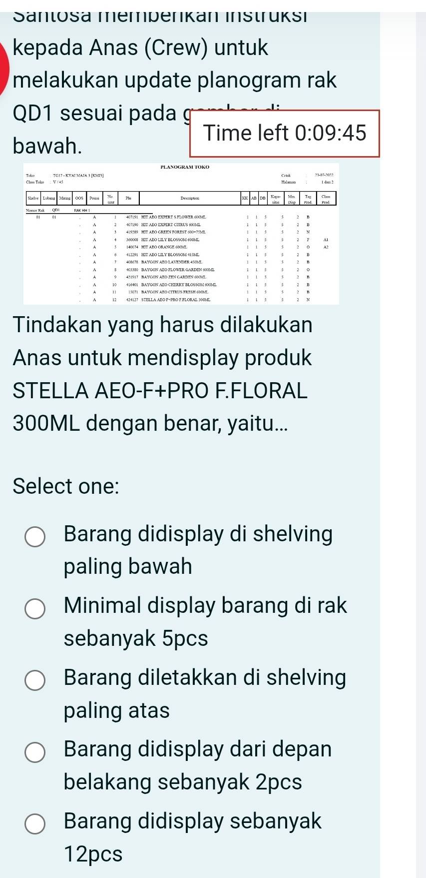 Sanlosa mempenkan Instrüksı
kepada Anas (Crew) untuk
melakukan update planogram rak
QD1 sesuai pada
Time left 0:09:45 
bawah.
TG17 - KYAΙ MΑJA 3 [KMJ3]
Tindakan yang harus dilakukan
Anas untuk mendisplay produk
STELLA AEO-F+PRO F.FLORAL
300ML dengan benar, yaitu...
Select one:
Barang didisplay di shelving
paling bawah
Minimal display barang di rak
sebanyak 5pcs
Barang diletakkan di shelving
paling atas
Barang didisplay dari depan
belakang sebanyak 2pcs
Barang didisplay sebanyak
12pcs