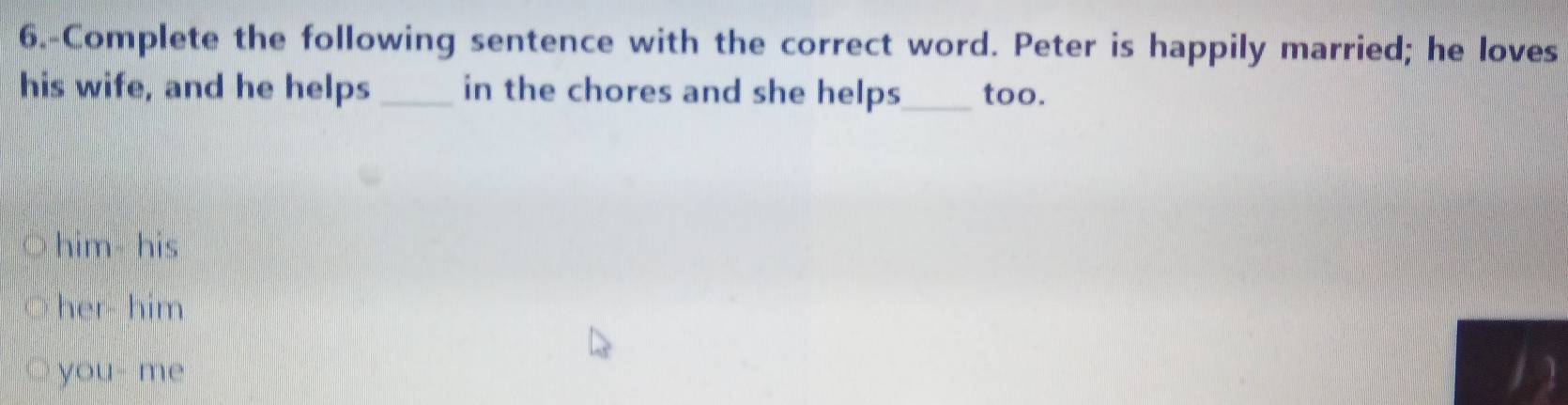 6.-Complete the following sentence with the correct word. Peter is happily married; he loves
his wife, and he helps _in the chores and she helps_ too.
him his
her- him
you- me