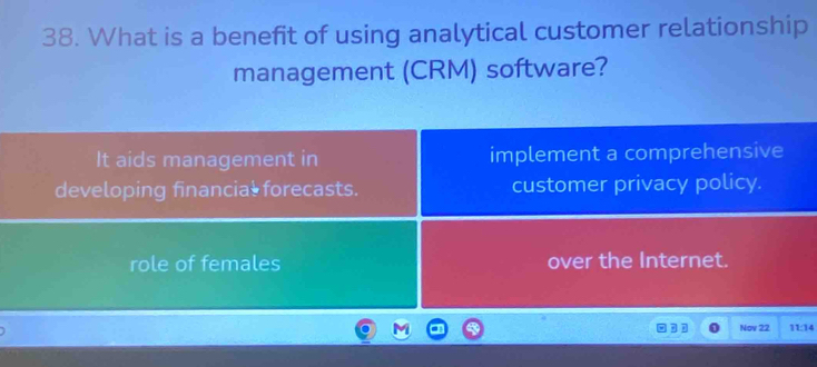 What is a benefit of using analytical customer relationship
management (CRM) software?
It aids management in implement a comprehensive
developing financial forecasts. customer privacy policy.
role of females over the Internet.
Nov 22 11:14