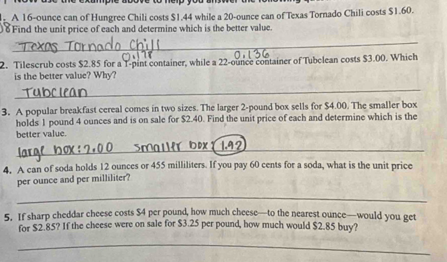 A 16-ounce can of Hungree Chili costs $1.44 while a 20-ounce can of Texas Tornado Chili costs $1.60. 
δFind the unit price of each and determine which is the better value. 
_ 
2. Tilescrub costs $2.85 for a 1-pint container, while a 22-ounce container of Tubclean costs $3.00. Which 
is the better value? Why? 
_ 
3. A popular breakfast cereal comes in two sizes. The larger 2-pound box sells for $4.00. The smaller box 
holds 1 pound 4 ounces and is on sale for $2.40. Find the unit price of each and determine which is the 
better value. 
_ 
4. A can of soda holds 12 ounces or 455 milliliters. If you pay 60 cents for a soda, what is the unit price 
per ounce and per milliliter? 
_ 
5. If sharp cheddar cheese costs $4 per pound, how much cheese—to the nearest ounce—would you get 
for $2.85? If the cheese were on sale for $3.25 per pound, how much would $2.85 buy? 
_