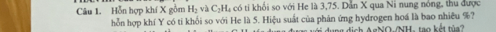 Hỗn hợp khí X gồm H_2 và C_2H_4 có tỉ khối so với He là 3,75. Dẫn X qua Ni nung nóng, thu được 
hỗn hợp khí Y có tỉ khối so với He là 5. Hiệu suất của phản ứng hydrogen hoá là bao nhiêu %? 
vi dụng dịch AgNO-/NH- tạo kết tùa?