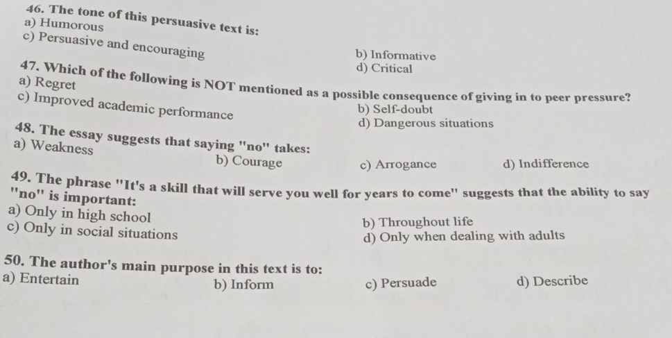 The tone of this persuasive text is:
a) Humorous
c) Persuasive and encouraging
b) Informative
d) Critical
a) Regret
47. Which of the following is NOT mentioned as a possible consequence of giving in to peer pressure?
c) Improved academic performance
b) Self-doubt
d) Dangerous situations
48. The essay suggests that saying ''no'' takes:
a) Weakness b) Courage
c) Arrogance d) Indifference
49. The phrase ''It's a skill that will serve you well for years to come'' suggests that the ability to say
''no'' is important:
a) Only in high school
b) Throughout life
c) Only in social situations
d) Only when dealing with adults
50. The author's main purpose in this text is to:
a) Entertain b) Inform c) Persuade d) Describe