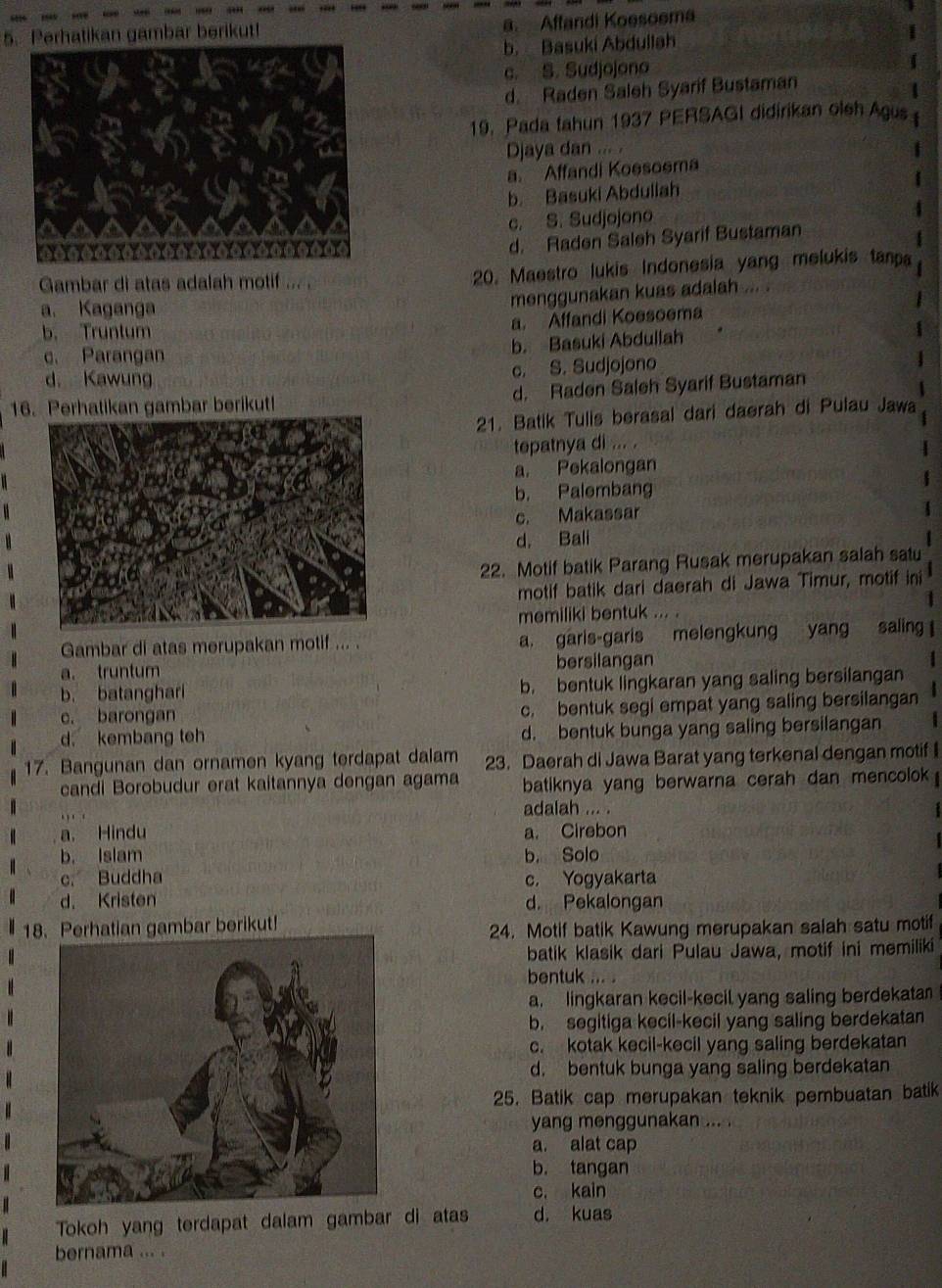 Perhatikan gambar berikut! a. Affandi Koesoema
b. Basuki Abdullah
c. S. Sudjojono
d. Raden Saleh Syarif Bustaman
19. Pada tahun 1937 PERSAGI didirikan oleh Agus
Djaya dan ... .
a. Affandi Koesoema
b. Basuki Abdullah
c. S. Sudjojono
d. Raden Saleh Syarif Bustaman
Gambar di atas adalah motif ... . 20. Maestro lukis Indonesia yang melukis tanpa
a. Kaganga
menggunakan kuas adalah ... .
a. Affandi Koesoema
b. Truntum
b. Basuki Abdullah
c. Parangan
d. Kawung c. S. Sudjojono
16. Perhatikan gambar berikut! d. Raden Saleh Syarif Bustaman
21. Batik Tulis berasal dari daerah di Pulau Jawa
tepatnya di ... .
a. Pekalongan
b. Palembang
c. Makassar
d, Bali
22. Motif batik Parang Rusak merupakan salah satu
motif batik dari daerah di Jawa Timur, motif ini
1
memiliki bentuk ... .
Gambar di atas merupakan motif ... . a. garis-garis melengkung yang saling 
a. truntum bersilangan
b. batanghari b. bentuk lingkaran yang saling bersilangan
c. barongan c. bentuk segi empat yang saling bersilangan 4
d. kembang teh d. bentuk bunga yang saling bersilangan
17. Bangunan dan ornamen kyang terdapat dalam 23. Daerah di Jawa Barat yang terkenal dengan motif I
candi Borobudur erat kaitannya dengan agama  batiknya yang berwarna cerah dan mencolok 
adalah ... .  1 
a. Hindu a. Cirebon
b， Islam b. Solo
c. Buddha c， Yogyakarta
d. Kristen d. Pekalongan
18. Perhatian gambar berikut!
24. Motif batik Kawung merupakan salah satu motif
batik klasik dari Pulau Jawa, motif ini memiliki
bentuk ... .
a. lingkaran kecil-kecil yang saling berdekata
b. segitiga kecil-kecil yang saling berdekatan
c. kotak kecil-kecil yang saling berdekatan
d. bentuk bunga yang saling berdekatan
25. Batik cap merupakan teknik pembuatan batik
yang menggunakan ... .
a. alat cap
b. tangan
c. kain
Tokoh yang terdapat dalam gambar di atas d. kuas
bernama ... .