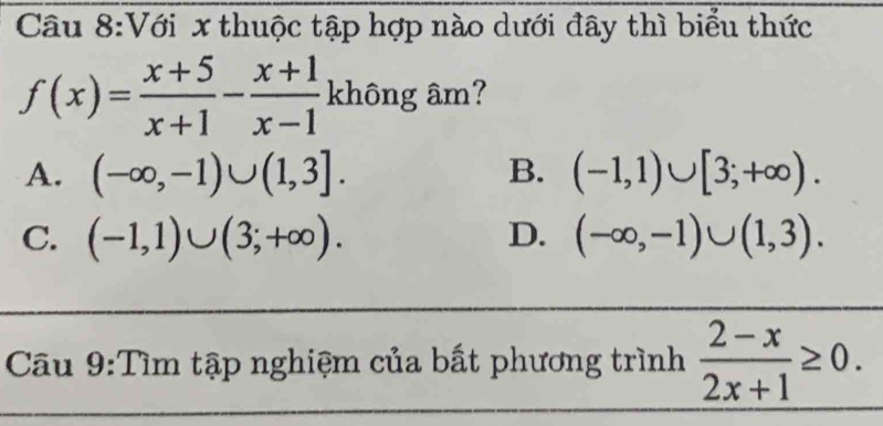 Với x thuộc tập hợp nào dưới đây thì biểu thức
f(x)= (x+5)/x+1 - (x+1)/x-1 kh6ng âm?
A. (-∈fty ,-1)∪ (1,3]. (-1,1)∪ [3;+∈fty ). 
B.
C. (-1,1)∪ (3;+∈fty ). D. (-∈fty ,-1)∪ (1,3). 
Câu 9:Tìm tập nghiệm của bất phương trình  (2-x)/2x+1 ≥ 0.