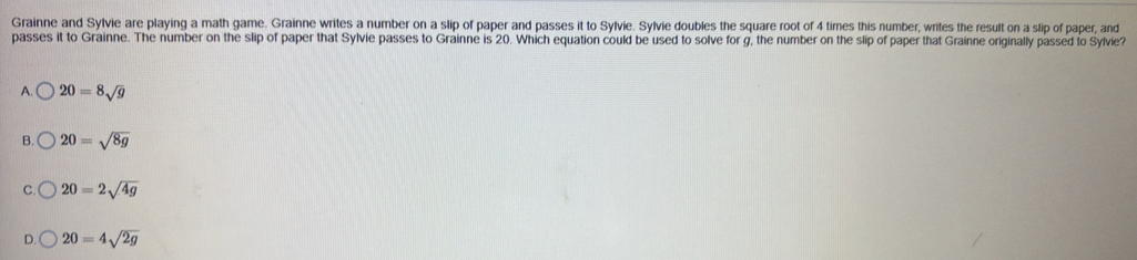 Grainne and Sylvie are playing a math game. Grainne writes a number on a slip of paper and passes it to Sylvie. Sylvie doubles the square root of 4 times this number, writes the result on a slip of paper, and
passes it to Grainne. The number on the slip of paper that Sylvie passes to Grainne is 20. Which equation could be used to solve for g, the number on the slip of paper that Grainne originally passed to Sylvie?
A. 20=8sqrt(g)
20=sqrt(8g)
20=2sqrt(4g)
20=4sqrt(2g)