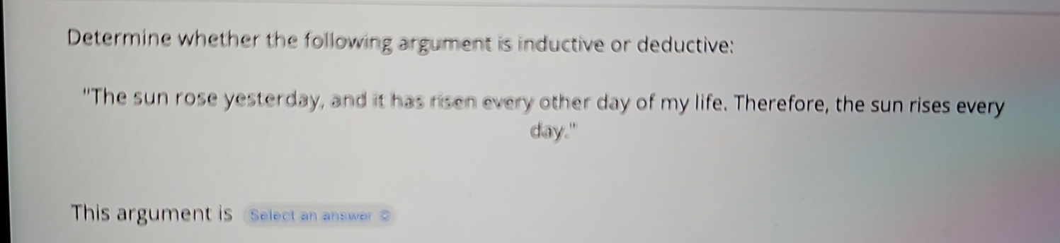 Determine whether the following argument is inductive or deductive: 
"The sun rose yesterday, and it has risen every other day of my life. Therefore, the sun rises every 
day." 
This argument is Select an answer