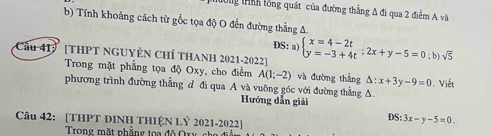 lường trình tổng quát của đường thắng △ di qua 2 điểm A và 
b) Tính khoảng cách từ gốc tọa độ O đến đường thẳng A. 
ĐS: a) beginarrayl x=4-2t y=-3+4tendarray.  ;2x+y-5=0; b) sqrt(5)
Cầu 41: [THPT NGUYÊN CHÍ THANH 2021-2022] 
Trong mặt phẳng tọa độ Oxy, cho điểm A(1;-2) và đường thắng △ :x+3y-9=0. Viết 
phương trình đường thẳng d đi qua A và vuông góc với đường thẳng △. 
Hướng dẫn giải 
DS: 3x-y-5=0. 
Câu 42: [THPT ĐINH THIỆN LÝ 2021-2022] 
Trong mặt phẳng to a đ ộ O x y c