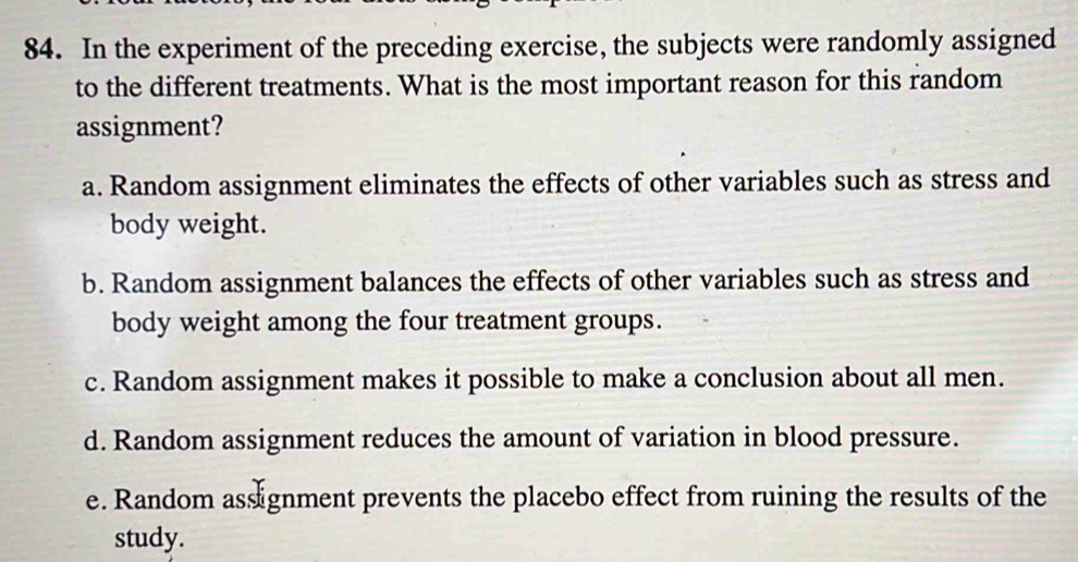 In the experiment of the preceding exercise, the subjects were randomly assigned
to the different treatments. What is the most important reason for this random
assignment?
a. Random assignment eliminates the effects of other variables such as stress and
body weight.
b. Random assignment balances the effects of other variables such as stress and
body weight among the four treatment groups.
c. Random assignment makes it possible to make a conclusion about all men.
d. Random assignment reduces the amount of variation in blood pressure.
e. Random assignment prevents the placebo effect from ruining the results of the
study.