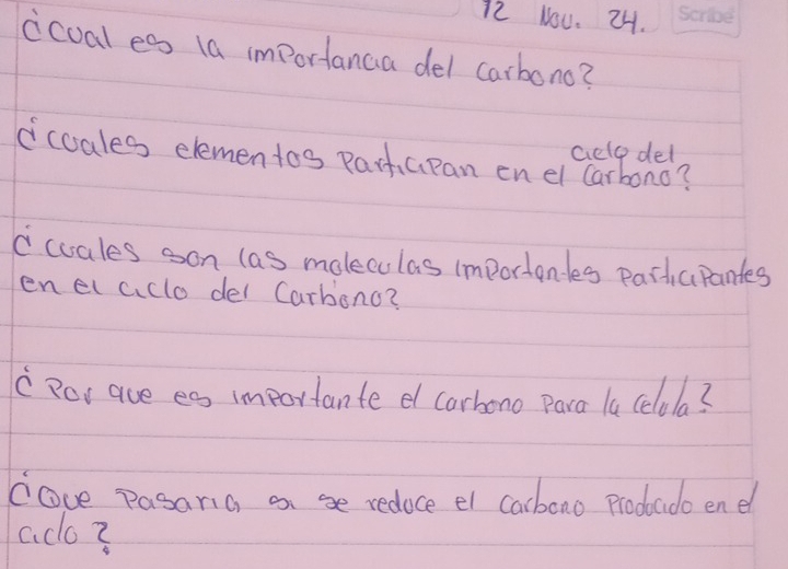 Nou. 24. 
icual es (a importanca del carbono? 
celop del 
ccoales elementos partapan en el Carbono? 
ccuales son las moleculas importandes partcpantes 
enelaclo del Carbonc? 
" Ror ave es importante e carhono Para la celola? 
cove pasania an se redoce el carboao prodado end 
aco?