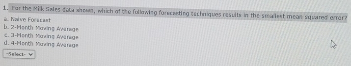 For the Milk Sales data shown, which of the following forecasting techniques results in the smallest mean squared error?
a. Naive Forecast
b. 2-Month Moving Average
c. 3-Month Moving Average
d. 4-Month Moving Average
-Select-