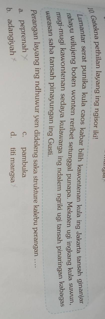 Sã
10. Gatekna pethilan layang ing ngisor iki!
Lumantar serat punika kula caos kabar bilih kawontenan kula ing Jakarta tansah ginanjar
rahayu wilujeng boten wonten reribet setunggal punapa. Mekaten ugi ingkang kula suwun,
mugi-mugi kawontenan sedaya kulawarga ing ndalem ngriki ugi tansah pinaringan kabagas
warasan saha tansah pinayungan ing Gusti.
Perangan layang ing ndhuwur yen dideleng saka strukture kalebu perangan ....
a. peprenah
c. pambuka
b. adangiyah
d. titi mangsa
