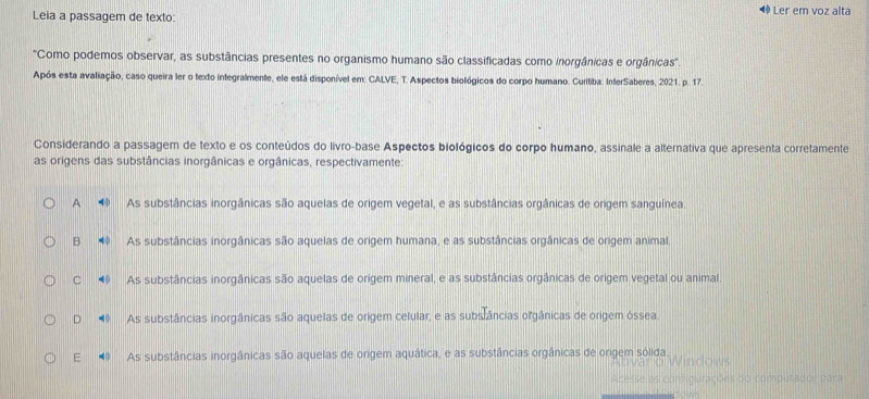 Leia a passagem de texto: ◆ Ler em voz alta
'Como podemos observar, as substâncias presentes no organismo humano são classificadas como inorgânicas e orgânicas'.
Após esta avaliação, caso queira ler o texto integralmente, ele está disponível em: CALVE, T. Aspectos biológicos do corpo humano. Curitiba: InterSaberes, 2021. p. 17.
Considerando a passagem de texto e os conteúdos do livro-base Aspectos biológicos do corpo humano, assinale a alternativa que apresenta corretamente
as origens das substâncias inorgânicas e orgânicas, respectivamente:
A As substâncias inorgânicas são aquelas de origem vegetal, e as substâncias orgânicas de origem sanguínea.
B As substâncias inorgânicas são aquelas de origem humana, e as substâncias orgânicas de origem animal.
C As substâncias inorgânicas são aquelas de origem mineral, e as substâncias orgânicas de origem vegetal ou animal.
D As substâncias inorgânicas são aquelas de origem celular, e as substâncias orgânicas de origem óssea
E As substâncias inorgânicas são aquelas de origem aquática, e as substâncias orgânicas de origem sólida
omputador pam