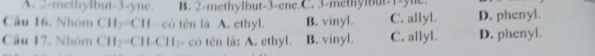 A. 2 -methylb ut=3=yne. B. 2 -methylbut -3 -ene.C. 3 -methylbut -1-yne.
Câu 16. Nhóm CH_2=CH- có tên là A. ethyl. B. vinyl. C. allyl. D. phenyl.
Câu 17, Nhóm CH_2=CH-CH_2 。 có tên là: A. ethyl. B. vinyl. C. allyl. D. phenyl.