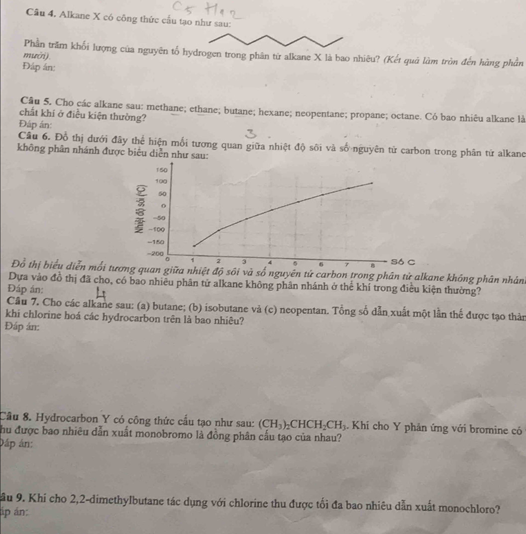 Alkane X có công thức cấu tạo như sau:
Phần trăm khối lượng của nguyên tố hydrogen trong phân từ alkane X là bao nhiêu? (Kết quả làm tròn đến hàng phần
mười).
Đáp án:
Câu 5. Cho các alkane sau: methane; ethane; butane; hexane; neopentane; propane; octane. Có bao nhiêu alkane là
chất khí ở điều kiện thường?
Đáp án:
Câu 6. Đỗ thị dưới đây thể hiện mối tương quan giữa nhiệt độ sối và số nguyên tử carbon trong phân tử alkand
không phân nhánh được biểu diễn như sau:
150
100
50
o
-100
: -50 4 5 6 7 só c
-150
-200
。 1 2 3 8
Đổ thị biểu diễn mối tương quan giữa nhiệt độ sôi và số nguyên tử carbon trong phân tử alkane không phân nhân
Dựa vào đồ thị đã cho, có bao nhiều phân tử alkane không phân nhánh ở thể khí trong điều kiện thường?
Đáp án:
Cầu 7. Cho các alkane sau: (a) butane; (b) isobutane và (c) neopentan. Tổng số dẫn xuất một lần thế được tạo thàn
khi chlorine hoá các hydrocarbon trên là bao nhiêu?
Đáp án:
Câu 8. Hydrocarbon Y có công thức cầu tạo như sau: (CH_3)_2CHCH_2CH_3. Khí cho Y phản ứng với bromine có
Chu được bao nhiêu dẫn xuất monobromo là đồng phân cấu tạo của nhau?
Dáp án:
ầu 9. Khí cho 2,2-dimethylbutane tác dụng với chlorine thu được tối đa bao nhiêu dẫn xuất monochloro?
áp án: