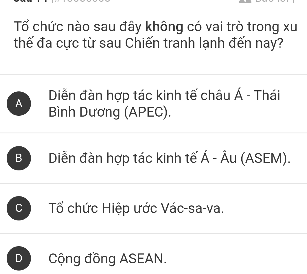 Tổ chức nào sau đây không có vai trò trong xu
thế đa cực từ sau Chiến tranh lạnh đến nay?
A
Diễn đàn hợp tác kinh tế châu Á - Thái
Bình Dương (APEC).
B Diễn đàn hợp tác kinh tế Á - Âu (ASEM).
Tổ chức Hiệp ước Vác-sa-va.
D Cộng đồng ASEAN.