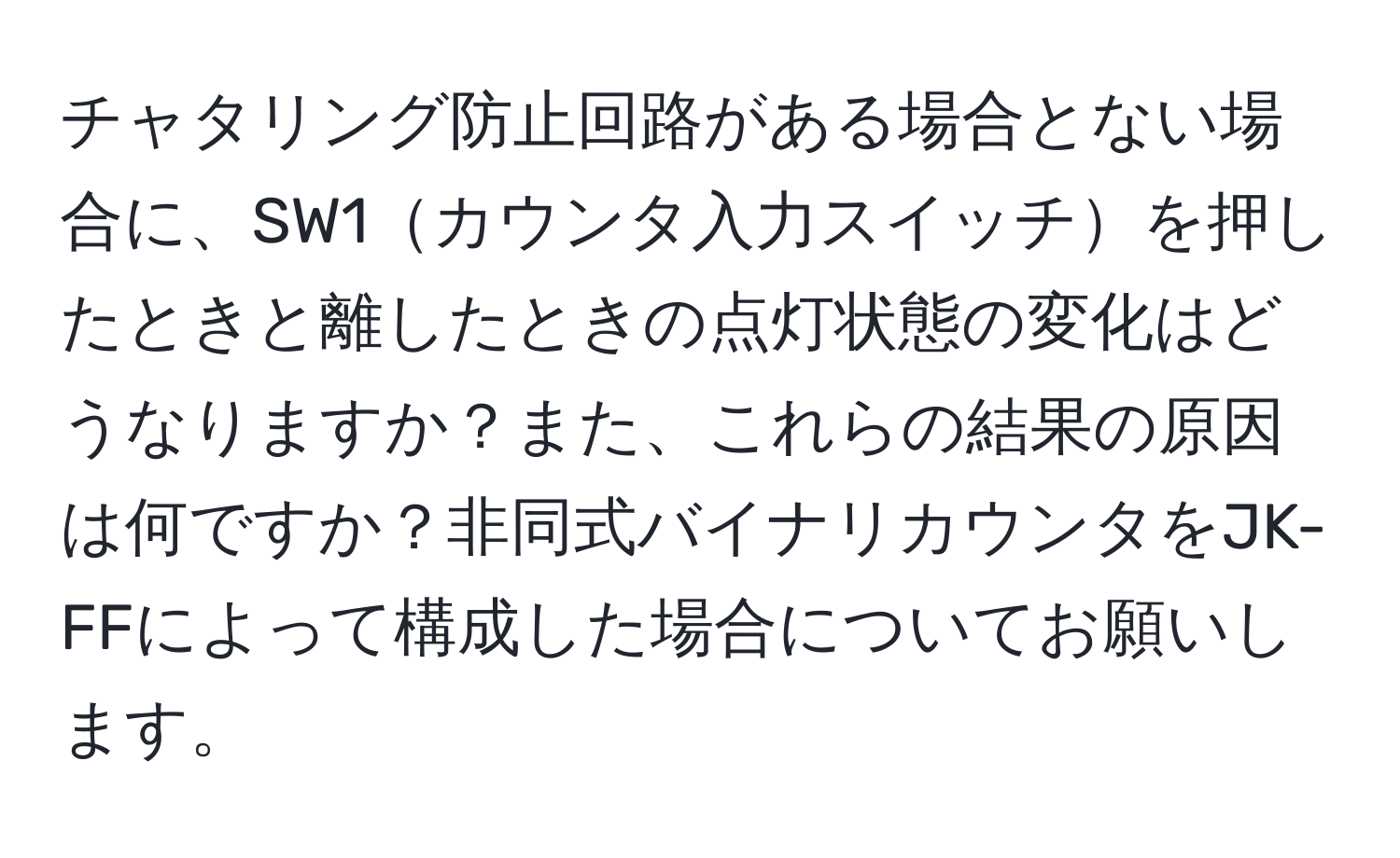 チャタリング防止回路がある場合とない場合に、SW1カウンタ入力スイッチを押したときと離したときの点灯状態の変化はどうなりますか？また、これらの結果の原因は何ですか？非同式バイナリカウンタをJK-FFによって構成した場合についてお願いします。