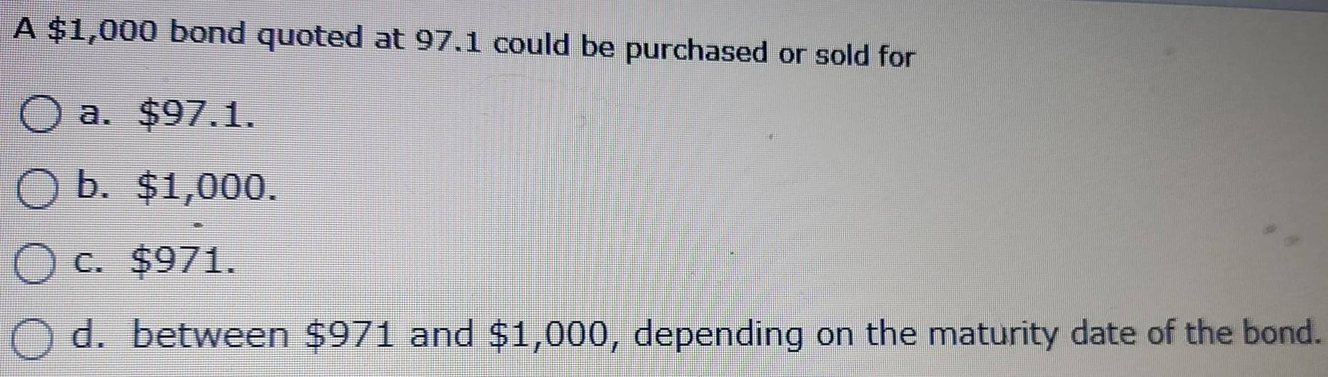 A $1,000 bond quoted at 97.1 could be purchased or sold for
a. $97.1.
b. $1,000.
c. $971.
d. between $971 and $1,000, depending on the maturity date of the bond.