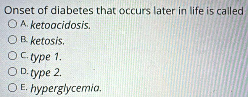 Onset of diabetes that occurs later in life is called
A. ketoacidosis.
B. ketosis.
C. type 1.
D. type 2.
E. hyperglycemia.