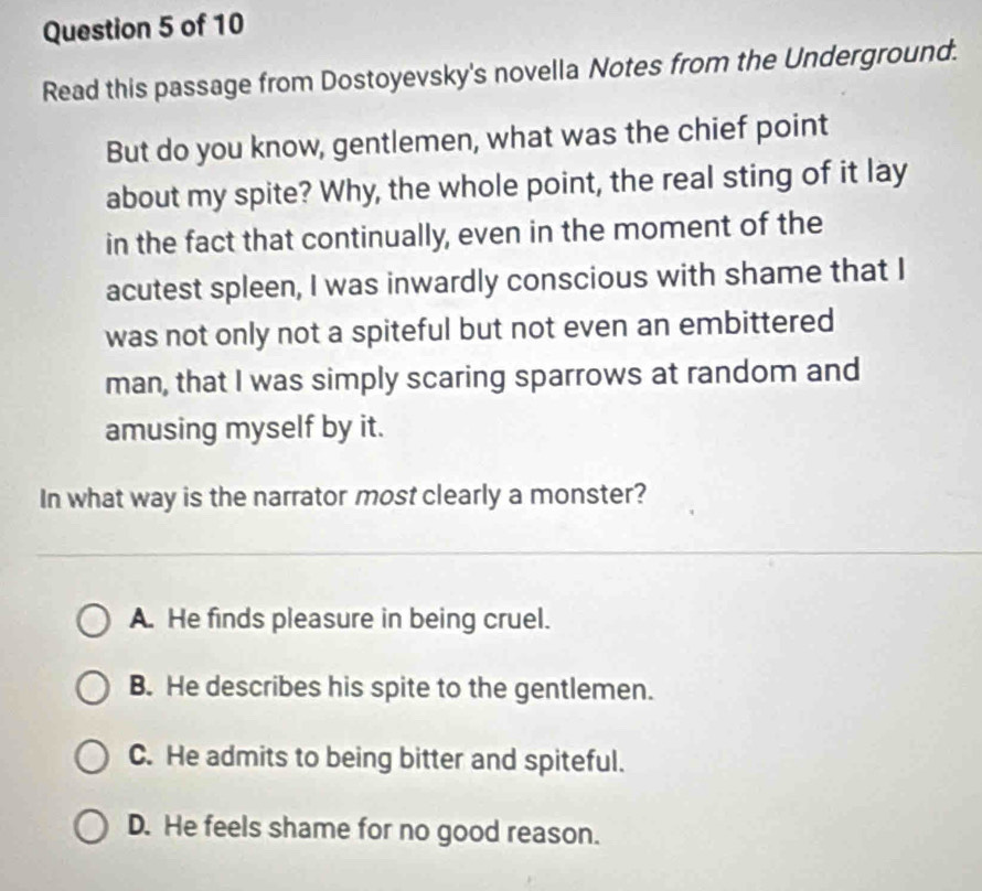 Read this passage from Dostoyevsky's novella Notes from the Underground.
But do you know, gentlemen, what was the chief point
about my spite? Why, the whole point, the real sting of it lay
in the fact that continually, even in the moment of the
acutest spleen, I was inwardly conscious with shame that I
was not only not a spiteful but not even an embittered
man, that I was simply scaring sparrows at random and
amusing myself by it.
In what way is the narrator most clearly a monster?
A. He finds pleasure in being cruel.
B. He describes his spite to the gentlemen.
C. He admits to being bitter and spiteful.
D. He feels shame for no good reason.