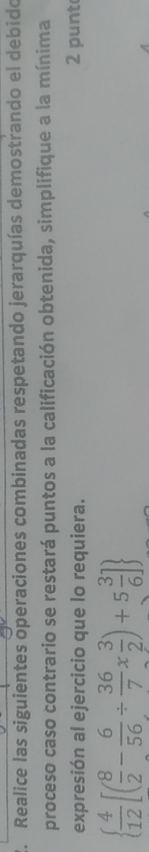 Realice las siguientes operaciones combinadas respetando jerarquías demostrando el debido 
proceso caso contrario se restará puntos a la calificación obtenida, simplifique a la mínima 
expresión al ejercicio que lo requiera. 2 punt
  4/12 [( 8/2 - 6/56 /  36/7 *  3/2 )+5 3/6 ]