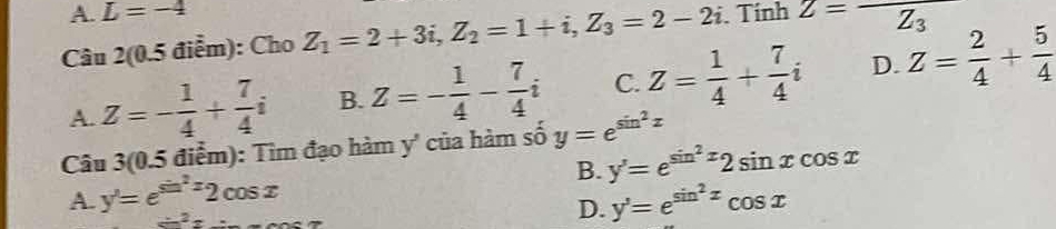 A. L=-4
Câu 2(0.5 điểm): Cho Z_1=2+3i, Z_2=1+i, Z_3=2-2i. Tính Z=overline Z_3
A. Z=- 1/4 + 7/4 i B. Z=- 1/4 - 7/4 i C. Z= 1/4 + 7/4 i D. Z= 2/4 + 5/4 
Câu 3(0.5 điểm): Tim đạo hàm y' của hàm số y=e^(sin ^2)x
B. y'=e^(sin ^2)x2sin xcos x
A. y'=e^(sin ^2)x2cos x y'=e^(sin ^2)xcos x
sin^2x=_ 
D.