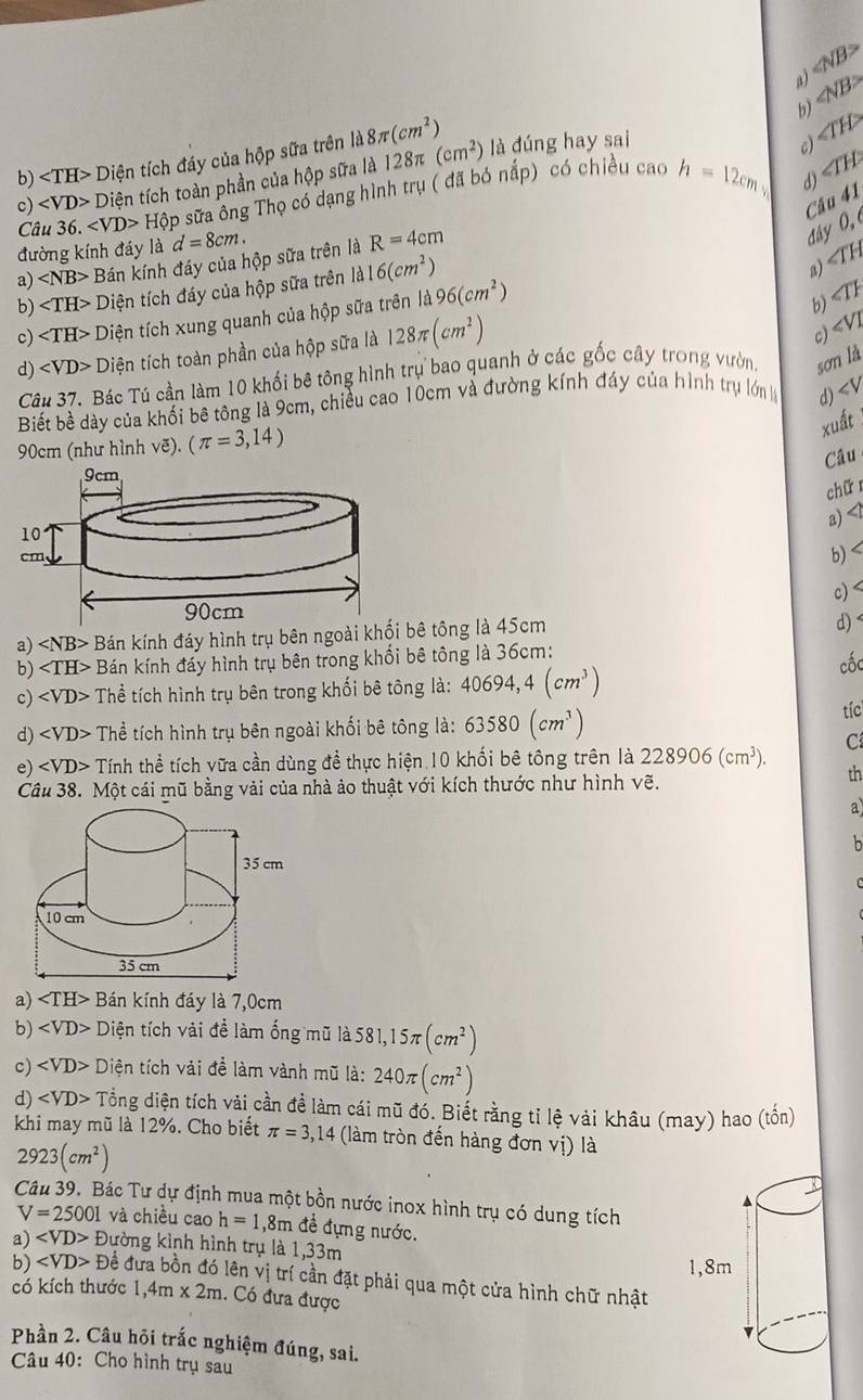 ∠ NB>
a)
b) ∠ NB>
b) ∠ TH>Di tiện tích đáy của hộp sữa trên 1d8π (cm^2) là đúng hay sai
c) ∠ TH>
d)
c) Di ên tích toàn phần của hộp sữa là 128π (cm^2)
Câ u36. Hphi ập sữa ông Thọ có dạng hình trụ ( đã bó nắp) có chiều cao h=12cm ∠ TH
C tan 41
đường kính đáy là d=8cm.
a) ∠ NB> Bán kính đáy của hộp sữa trên là R=4cm
đây 0, 
b) Diện tích đáy của hộp sữa trên la16(cm^2)
a) ∠ TH
c) Diện tích xung quanh của hộp sữa trên là 96(cm^2)
b) ∠ TH
d) Diện tích toàn phần của hộp sữa là 128π (cm^2)
∠ VI
c)
Câu 37. Bác Tú cần làm 10 khối bê tông hình trụ bao quanh ở các gốc cây trong vườn. sonla
Biết bề dày của khối bê tông là 9cm, chiều cao 10cm và đường kính đáy của hình trụ lớn d) ∠ V
90cm (như hình vẽ). (π =3,14)
xuất
Câu
chữ 
a) <1
 b) c) <
a)  Bán kính đáy hình trụ bên ngoài khối bê tông là 45cm
d) <
b)  ∠ 1 H> Bán kính đáy hình trụ bên trong khổi bê tông là 36cm:
c) ∠ VD> - Thể tích hình trụ bên trong khối bê tông là: 40694,4(cm^3)
cốc
d) Thể tích hình trụ bên ngoài khối bê tông là: 63580(cm^3)
tíc
C
e) ∠ VD> Tính thể tích vữa cần dùng đề thực hiện 10 khối bê tông trên là 228906(cm^3). th
Câu 38. Một cái mũ bằng vải của nhà ảo thuật với kích thước như hình vẽ.
a)
h
a) ∠ TH>B Bán kính đáy là 7,0cm
b) ∠ VD> Diện tích vải đề làm ống mũ là 581,15π (cm^2)
c) Diện tích vải để làm vành mũ là: 240π (cm^2)
d) Tổng diện tích vải cần đề làm cái mũ đó. Biết rằng tỉ lệ vải khâu (may) hao (tồn)
khi may mũ là 12%. Cho biết π =3,14 (làm tròn đến hàng đơn vị) là
2923(cm^2)
Câu 39, Bác Tư dự định mua một bồn nước inox hình trụ có dung tích
V=25001 và chiều cao h=1,8m đề đựng nước.
a) D lường kình hình trụ là 1,33m
b) ∠ VD>D Để đưa bồn đó lên vị trí cần đặt phải qua một cửa hình chữ nhật
có kích thước 1,4m* 2m. Có đưa được
Phần 2. Câu hỏi trắc nghiệm đúng, sai.
Câu 40: Cho hình trụ sau